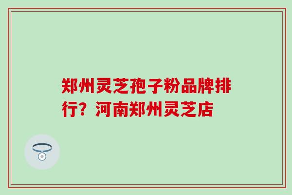 郑州灵芝孢子粉品牌排行？河南郑州灵芝店