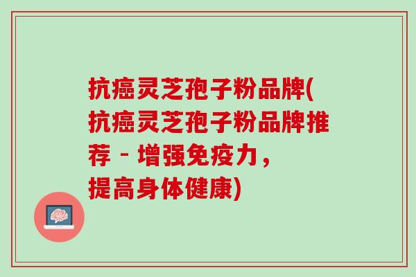 抗癌灵芝孢子粉品牌(抗癌灵芝孢子粉品牌推荐 - 增强免疫力，提高身体健康)