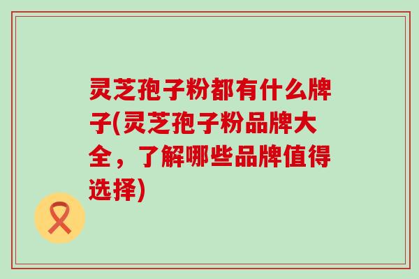 灵芝孢子粉都有什么牌子(灵芝孢子粉品牌大全，了解哪些品牌值得选择)