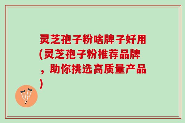 灵芝孢子粉啥牌子好用(灵芝孢子粉推荐品牌，助你挑选高质量产品)