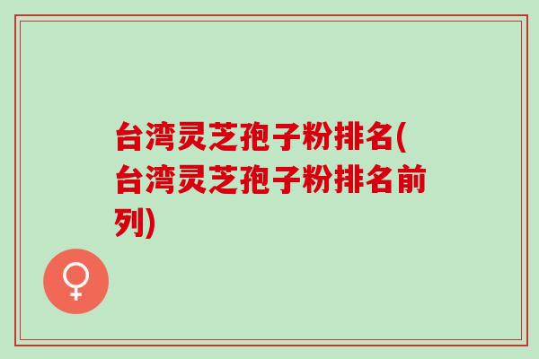 台湾灵芝孢子粉排名(台湾灵芝孢子粉排名前列)