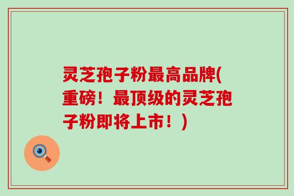 灵芝孢子粉最高品牌(重磅！最顶级的灵芝孢子粉即将上市！)