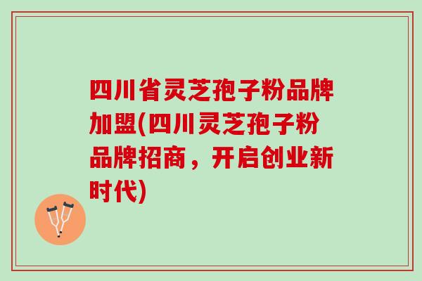四川省灵芝孢子粉品牌加盟(四川灵芝孢子粉品牌招商，开启创业新时代)