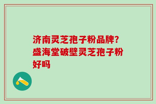 济南灵芝孢子粉品牌？盛海堂破壁灵芝孢子粉好吗