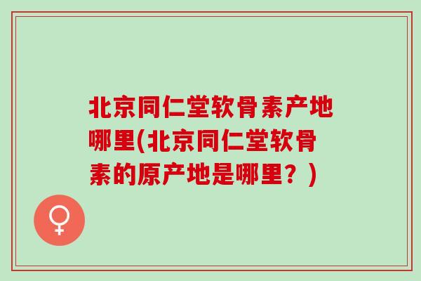 北京同仁堂软骨素产地哪里(北京同仁堂软骨素的原产地是哪里？)
