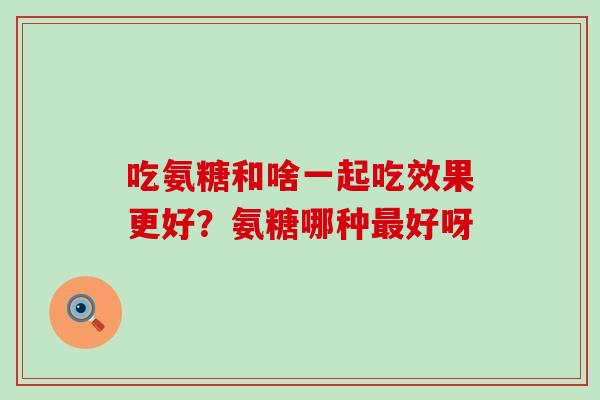 吃氨糖和啥一起吃效果更好？氨糖哪种最好呀