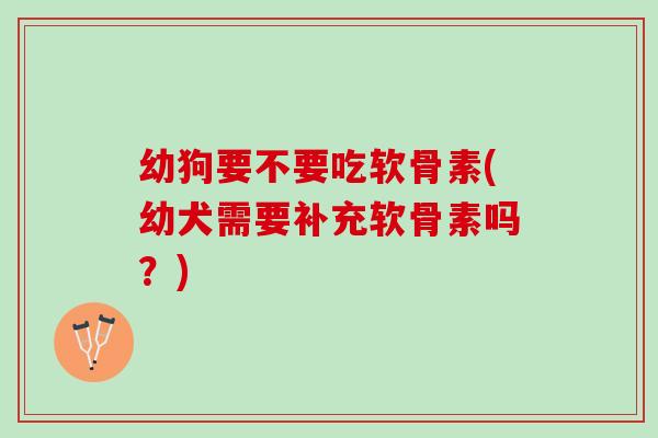 幼狗要不要吃软骨素(幼犬需要补充软骨素吗？)