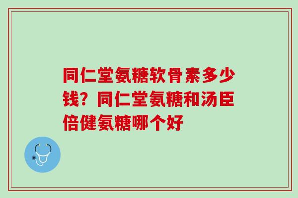 同仁堂氨糖软骨素多少钱？同仁堂氨糖和汤臣倍健氨糖哪个好