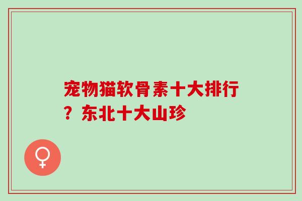 宠物猫软骨素十大排行？东北十大山珍