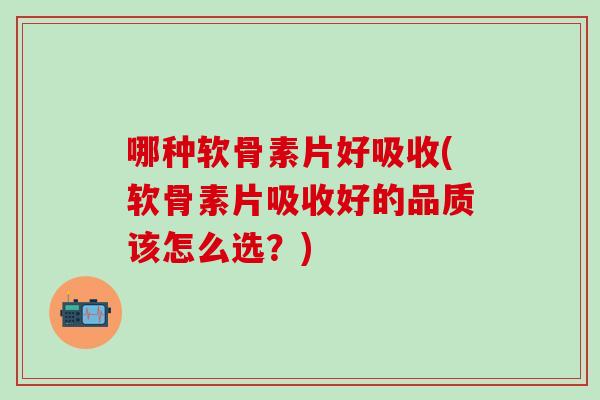 哪种软骨素片好吸收(软骨素片吸收好的品质该怎么选？)