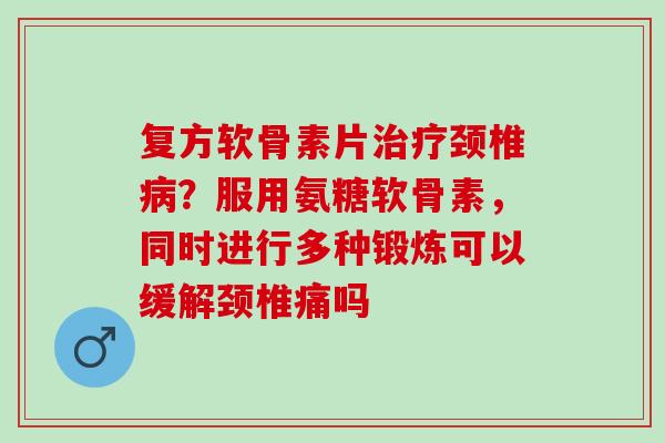 复方软骨素片治疗颈椎病？服用氨糖软骨素，同时进行多种锻炼可以缓解颈椎痛吗