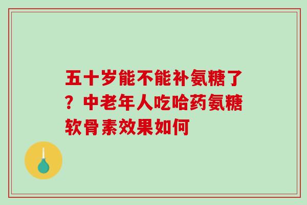 五十岁能不能补氨糖了？中老年人吃哈药氨糖软骨素效果如何