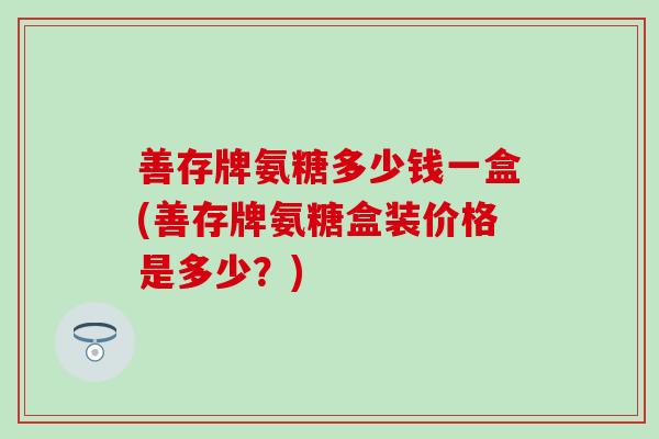 善存牌氨糖多少钱一盒(善存牌氨糖盒装价格是多少？)