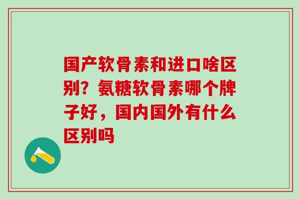 国产软骨素和进口啥区别？氨糖软骨素哪个牌子好，国内国外有什么区别吗