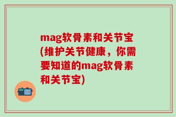 mag软骨素和关节宝(维护关节健康，你需要知道的mag软骨素和关节宝)