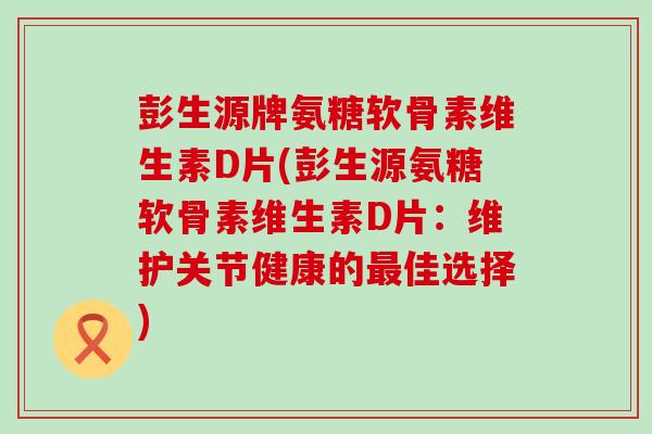 彭生源牌氨糖软骨素维生素D片(彭生源氨糖软骨素维生素D片：维护关节健康的最佳选择)