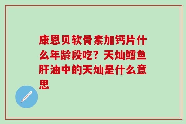 康恩贝软骨素加钙片什么年龄段吃？天灿鳕鱼肝油中的天灿是什么意思