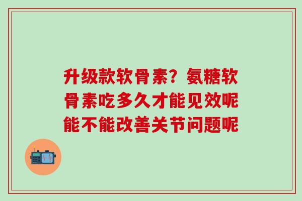 升级款软骨素？氨糖软骨素吃多久才能见效呢能不能改善关节问题呢