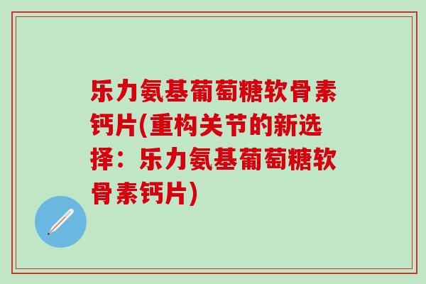 乐力氨基葡萄糖软骨素钙片(重构关节的新选择：乐力氨基葡萄糖软骨素钙片)