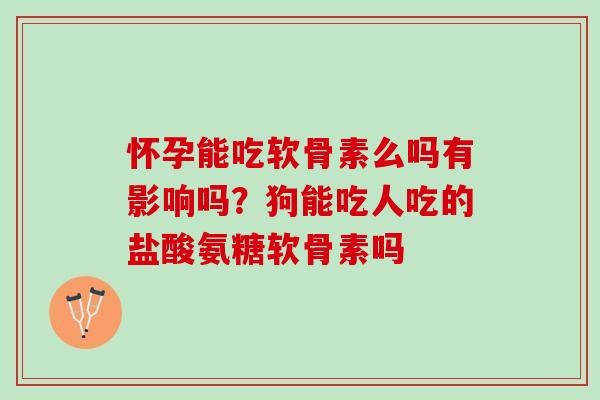 怀孕能吃软骨素么吗有影响吗？狗能吃人吃的盐酸氨糖软骨素吗