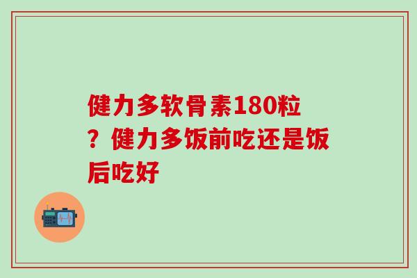 健力多软骨素180粒？健力多饭前吃还是饭后吃好