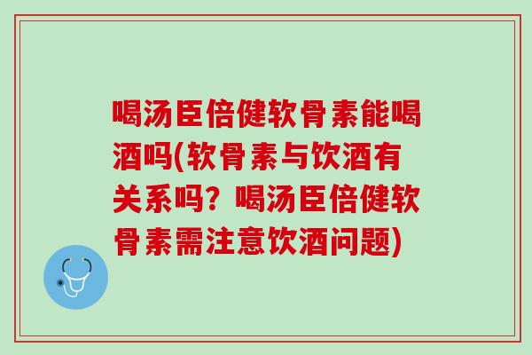 喝汤臣倍健软骨素能喝酒吗(软骨素与饮酒有关系吗？喝汤臣倍健软骨素需注意饮酒问题)