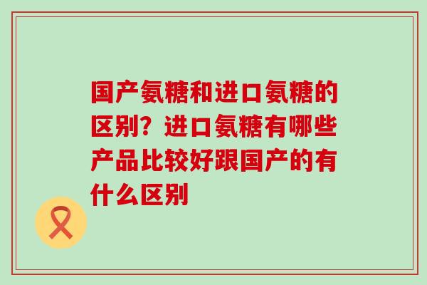 国产氨糖和进口氨糖的区别？进口氨糖有哪些产品比较好跟国产的有什么区别