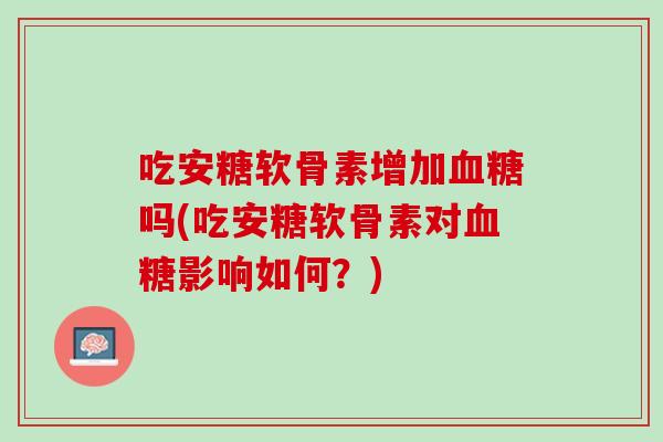 吃安糖软骨素增加血糖吗(吃安糖软骨素对血糖影响如何？)