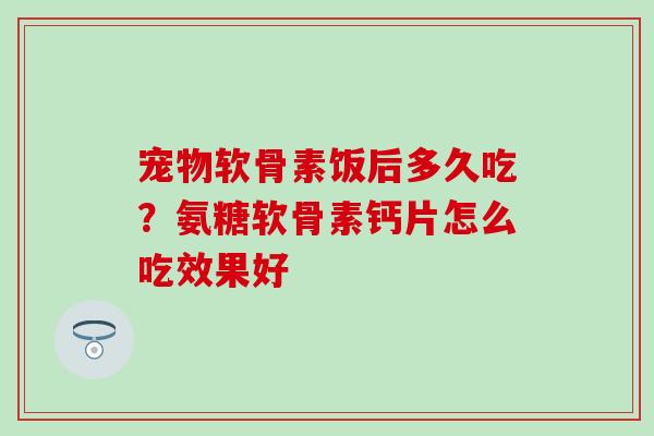 宠物软骨素饭后多久吃？氨糖软骨素钙片怎么吃效果好