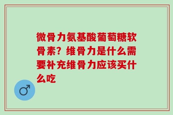 微骨力氨基酸葡萄糖软骨素？维骨力是什么需要补充维骨力应该买什么吃