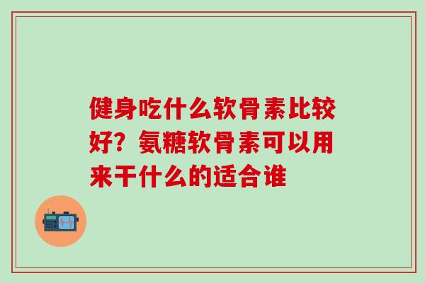 健身吃什么软骨素比较好？氨糖软骨素可以用来干什么的适合谁