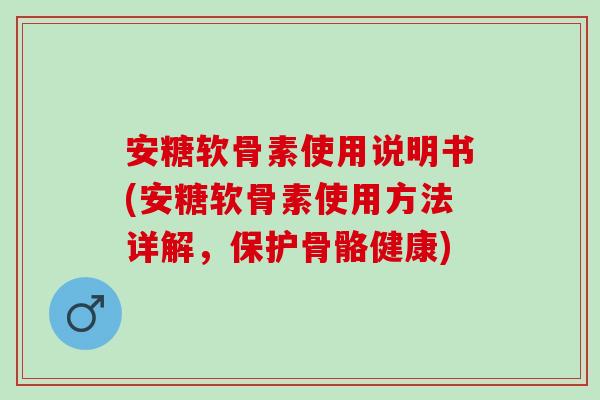 安糖软骨素使用说明书(安糖软骨素使用方法详解，保护骨骼健康)
