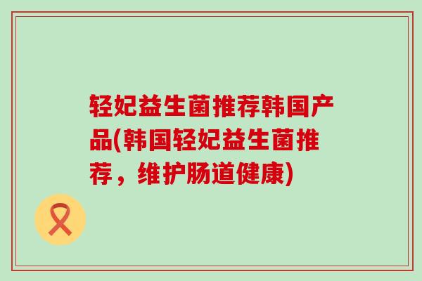 轻妃益生菌推荐韩国产品(韩国轻妃益生菌推荐，维护肠道健康)