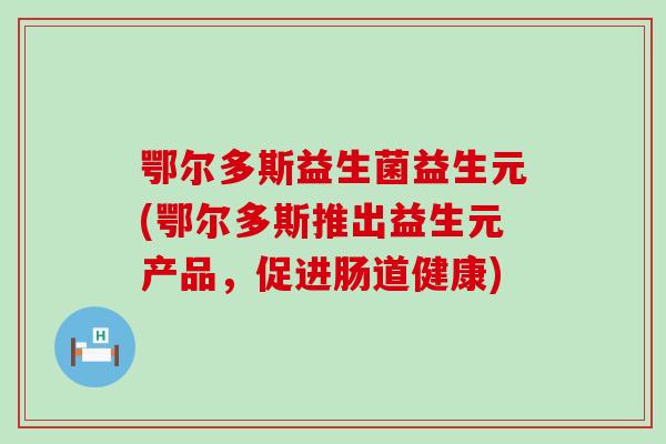 鄂尔多斯益生菌益生元(鄂尔多斯推出益生元产品，促进肠道健康)