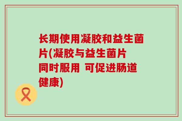 长期使用凝胶和益生菌片(凝胶与益生菌片 同时服用 可促进肠道健康)