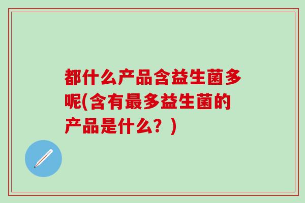 都什么产品含益生菌多呢(含有最多益生菌的产品是什么？)