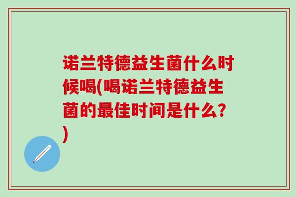 诺兰特德益生菌什么时候喝(喝诺兰特德益生菌的佳时间是什么?) 诺兰特德益生菌什么时候喝(喝诺兰特德益生菌的佳时间是什么?)