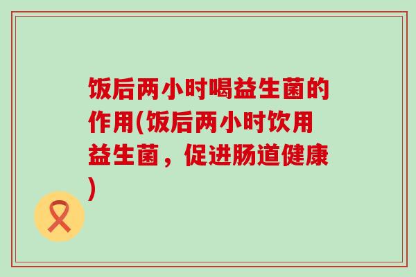 饭后两小时喝益生菌的作用(饭后两小时饮用益生菌，促进肠道健康)