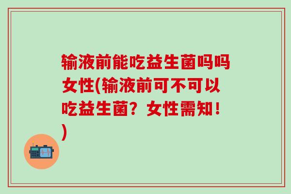 输液前能吃益生菌吗吗女性(输液前可不可以吃益生菌？女性需知！)