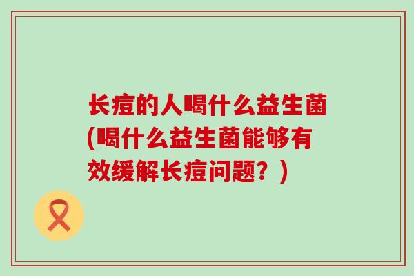 长痘的人喝什么益生菌(喝什么益生菌能够有效缓解长痘问题?) 长痘的人喝什么益生菌(喝什么益生菌能够有效缓解长痘问题?)
