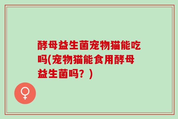 酵母益生菌宠物猫能吃吗(宠物猫能食用酵母益生菌吗？)