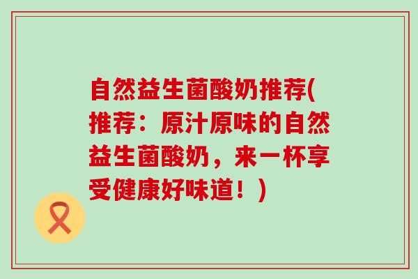 自然益生菌酸奶推荐(推荐：原汁原味的自然益生菌酸奶，来一杯享受健康好味道！)