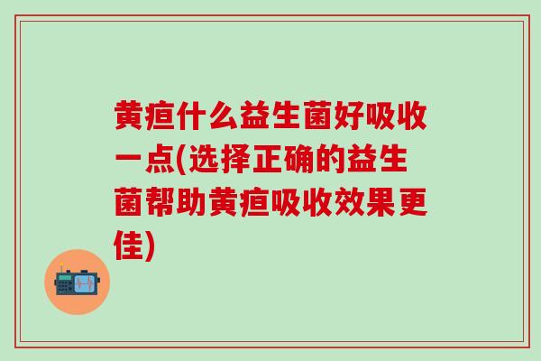 黄疸什么益生菌好吸收一点(选择正确的益生菌帮助黄疸吸收效果更佳)
