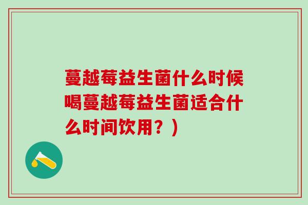 蔓越莓益生菌什么时候喝蔓越莓益生菌适合什么时间饮用？)