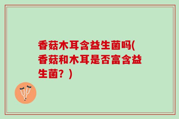 香菇木耳含益生菌吗(香菇和木耳是否富含益生菌？)