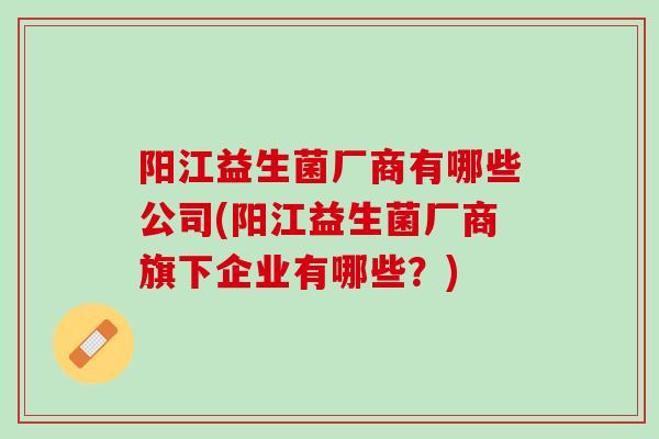 阳江益生菌厂商有哪些公司(阳江益生菌厂商旗下企业有哪些？)