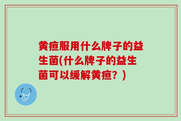 黄疸服用什么牌子的益生菌(什么牌子的益生菌可以缓解黄疸？)