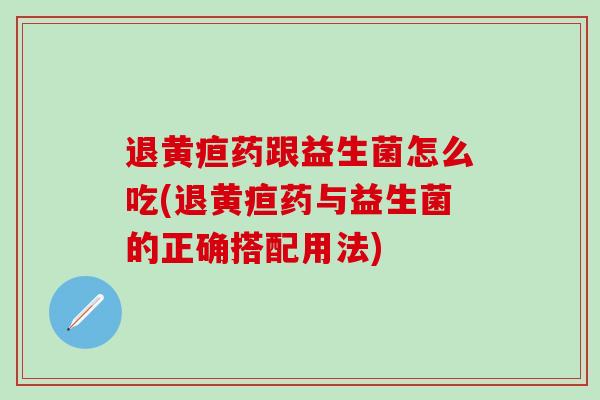 退黄疸药跟益生菌怎么吃(退黄疸药与益生菌的正确搭配用法)