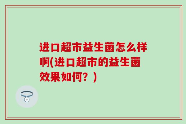 进口超市益生菌怎么样啊(进口超市的益生菌效果如何？)