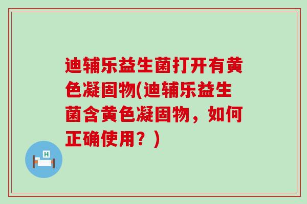 迪辅乐益生菌打开有黄色凝固物(迪辅乐益生菌含黄色凝固物，如何正确使用？)